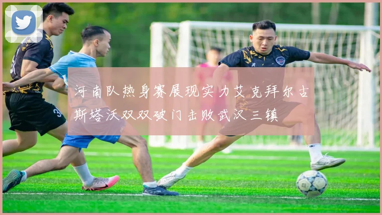 河南队热身赛展现实力艾克拜尔古斯塔沃双双破门击败武汉三镇