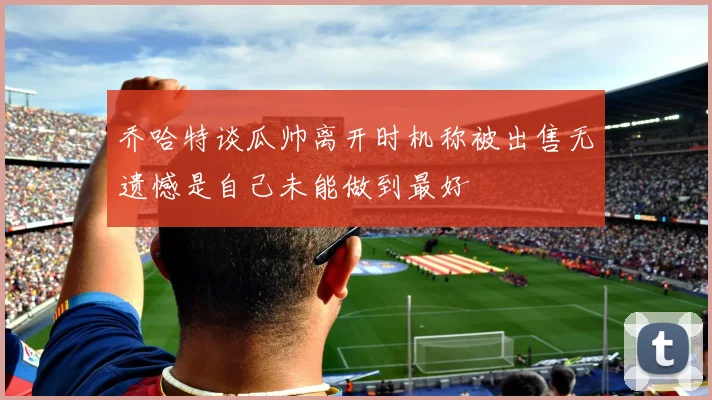 乔哈特谈瓜帅离开时机称被出售无遗憾是自己未能做到最好