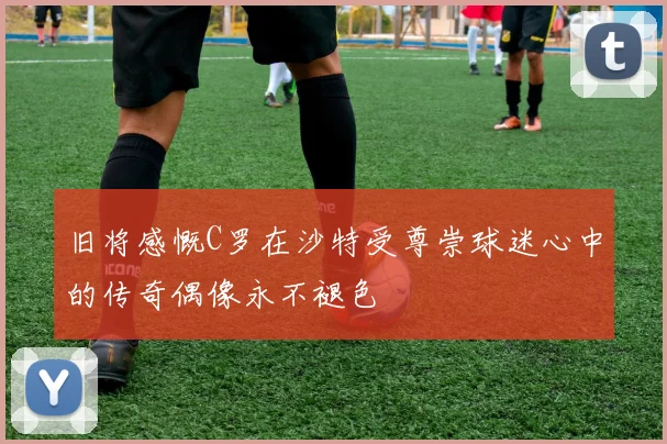 旧将感慨C罗在沙特受尊崇球迷心中的传奇偶像永不褪色