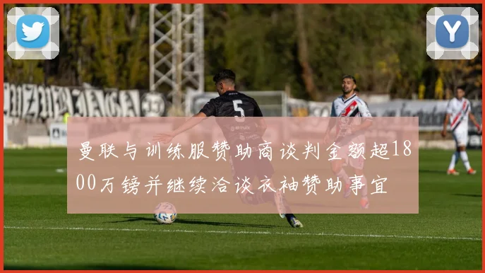 曼联与训练服赞助商谈判金额超1800万镑并继续洽谈衣袖赞助事宜