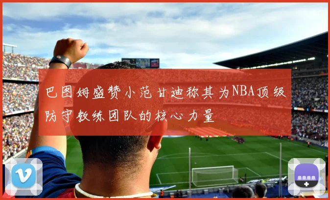 巴图姆盛赞小范甘迪称其为NBA顶级防守教练团队的核心力量