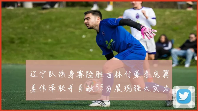 辽宁队热身赛险胜吉林付豪李虎翼姜伟泽联手贡献55分展现强大实力