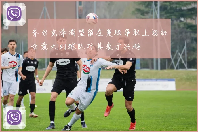 齐尔克泽渴望留在曼联争取上场机会意大利球队对其表示兴趣