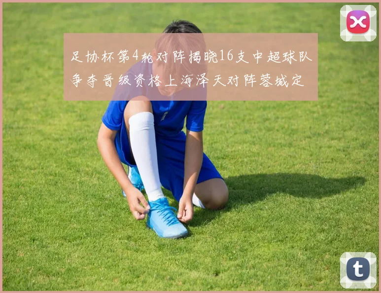 足协杯第4轮对阵揭晓16支中超球队争夺晋级资格上海泽天对阵蓉城定于6月20日19时30分