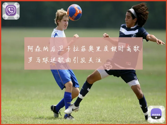 阿森纳后卫卡拉菲奥里度假时高歌罗马球迷歌曲引发关注