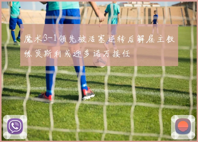 魔术3-1领先被活塞逆转后解雇主教练莫斯利或迎多诺万接任