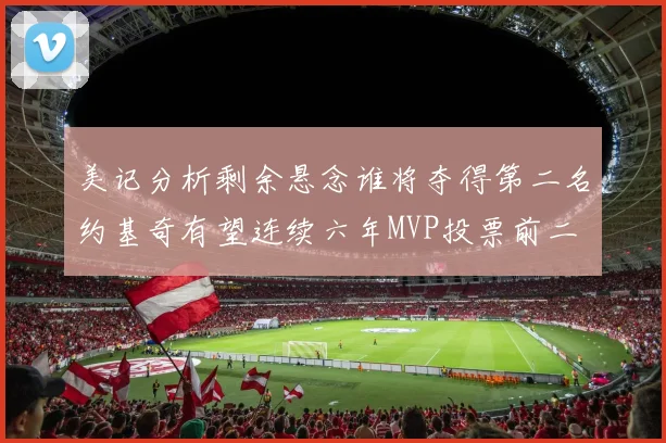 美记分析剩余悬念谁将夺得第二名约基奇有望连续六年MVP投票前二