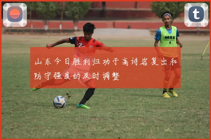 山东今日胜利归功于高诗岩复出和防守强度的及时调整