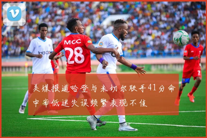 美媒报道哈登与米切尔联手41分命中率低迷失误频繁表现不佳
