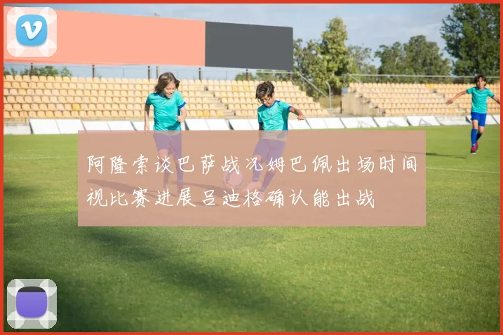 阿隆索谈巴萨战况姆巴佩出场时间视比赛进展吕迪格确认能出战