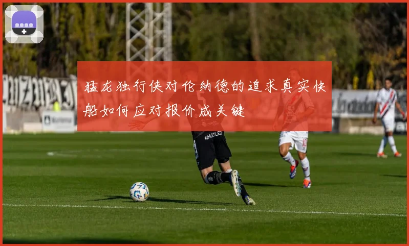 猛龙独行侠对伦纳德的追求真实快船如何应对报价成关键