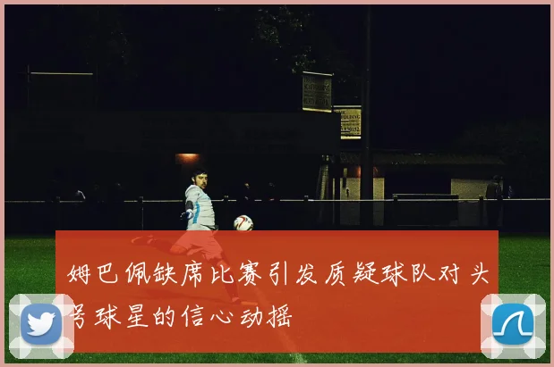 姆巴佩缺席比赛引发质疑球队对头号球星的信心动摇