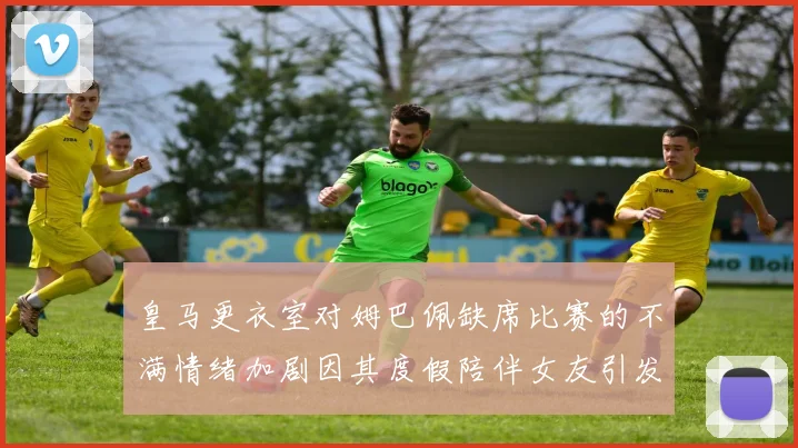 皇马更衣室对姆巴佩缺席比赛的不满情绪加剧因其度假陪伴女友引发争议