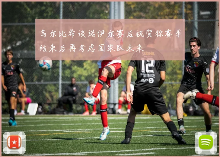乌尔比希谈诺伊尔赛后祝贺称赛季结束后再考虑国家队未来