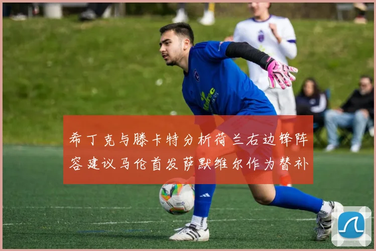 希丁克与滕卡特分析荷兰右边锋阵容建议马伦首发萨默维尔作为替补选择