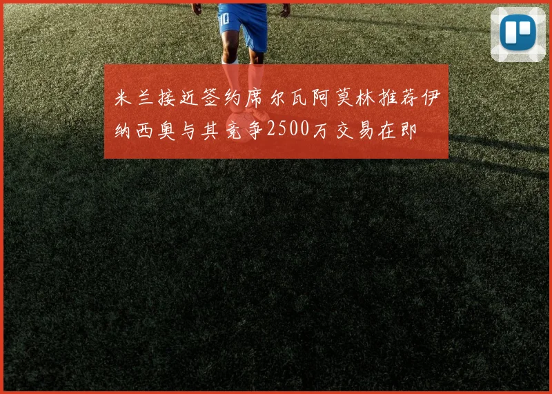 米兰接近签约席尔瓦阿莫林推荐伊纳西奥与其竞争2500万交易在即