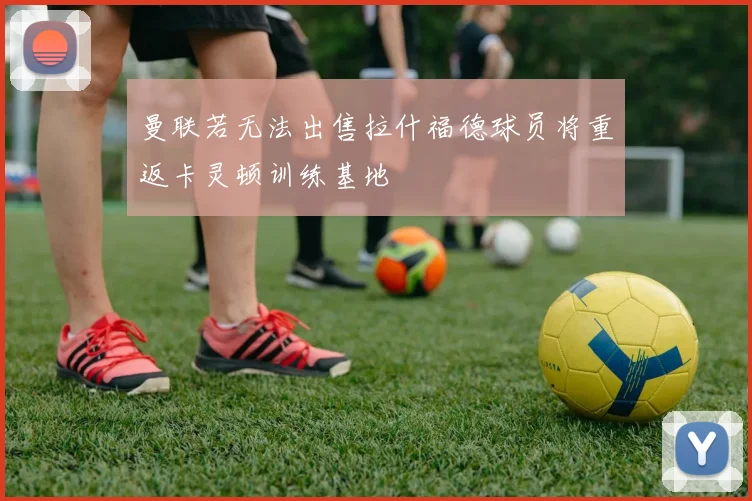 曼联若无法出售拉什福德球员将重返卡灵顿训练基地