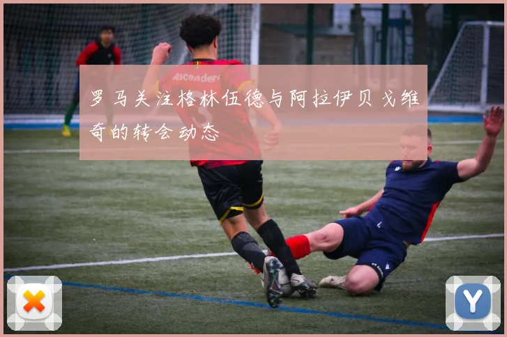 罗马关注格林伍德与阿拉伊贝戈维奇的转会动态