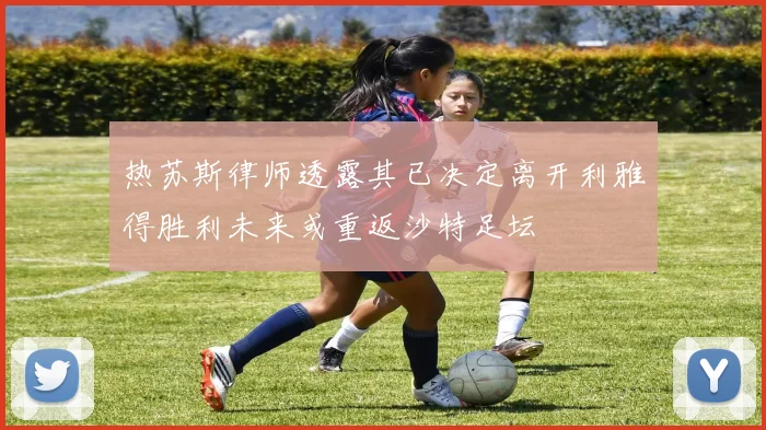 热苏斯律师透露其已决定离开利雅得胜利未来或重返沙特足坛