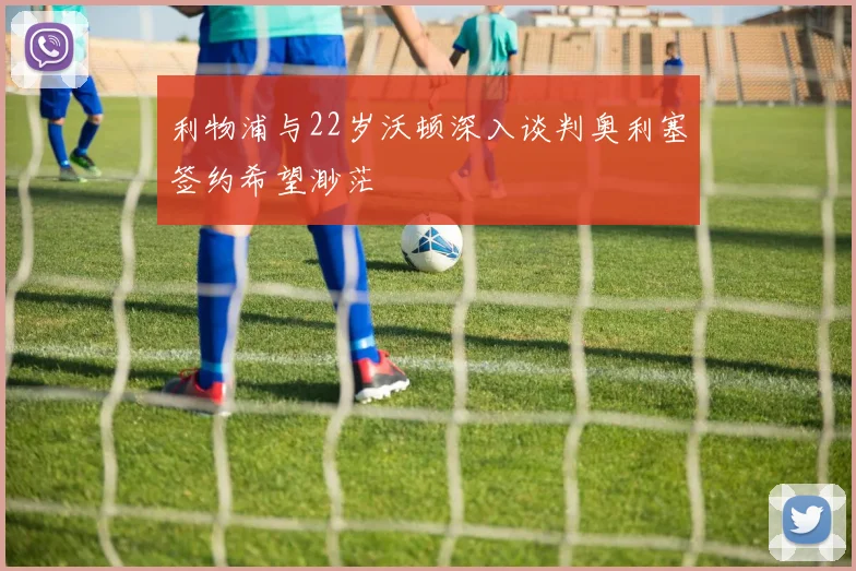 利物浦与22岁沃顿深入谈判奥利塞签约希望渺茫