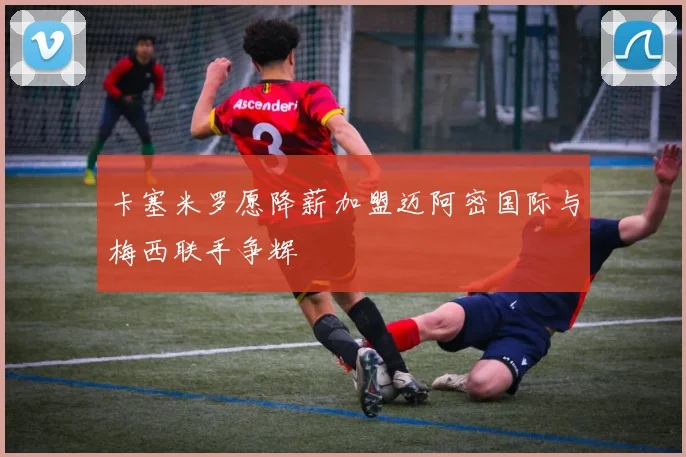 卡塞米罗愿降薪加盟迈阿密国际与梅西联手争辉