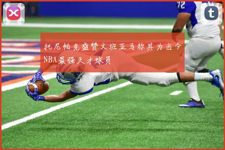 托尼帕克盛赞文班亚马称其为当今NBA最强天才球员
