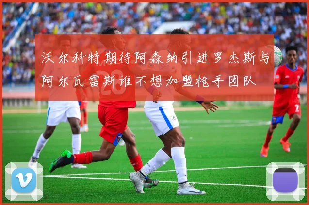 沃尔科特期待阿森纳引进罗杰斯与阿尔瓦雷斯谁不想加盟枪手团队