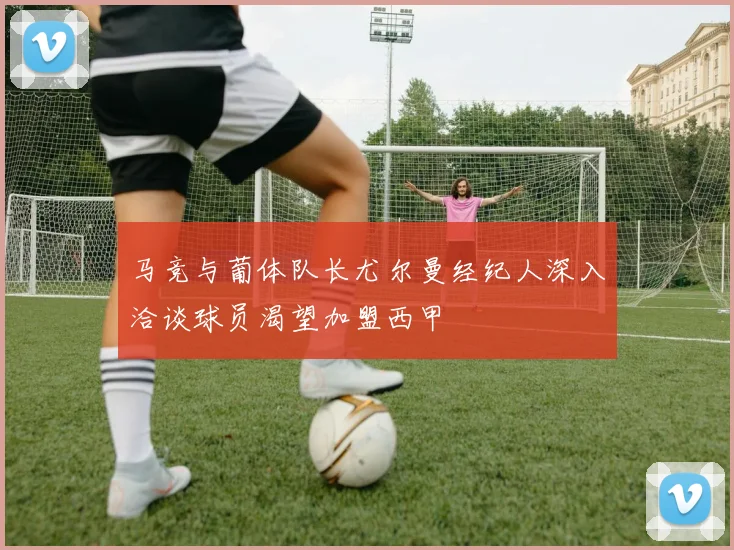 马竞与葡体队长尤尔曼经纪人深入洽谈球员渴望加盟西甲