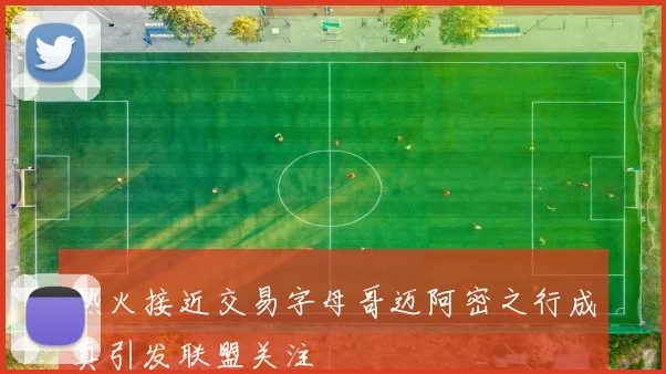 热火接近交易字母哥迈阿密之行成真引发联盟关注