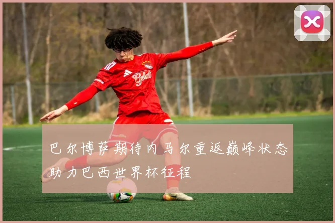 巴尔博萨期待内马尔重返巅峰状态助力巴西世界杯征程