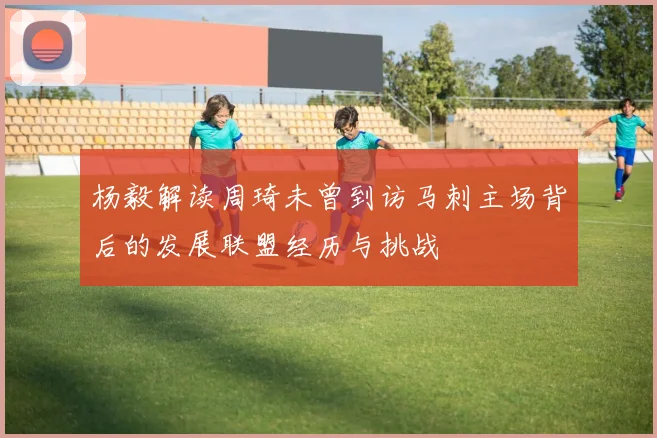 杨毅解读周琦未曾到访马刺主场背后的发展联盟经历与挑战