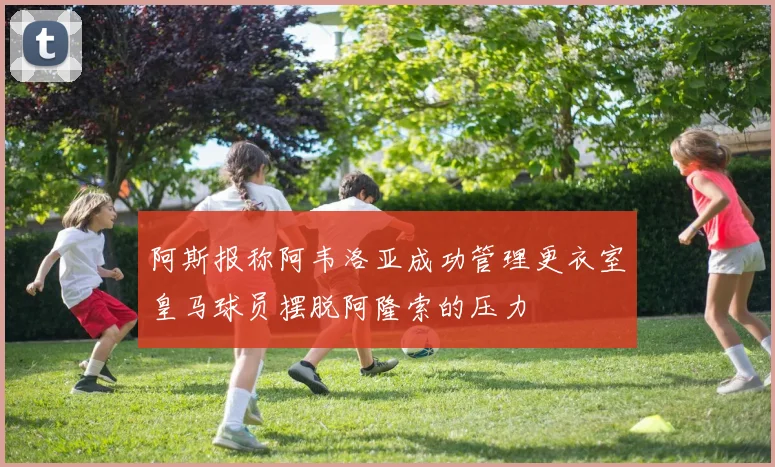 阿斯报称阿韦洛亚成功管理更衣室皇马球员摆脱阿隆索的压力